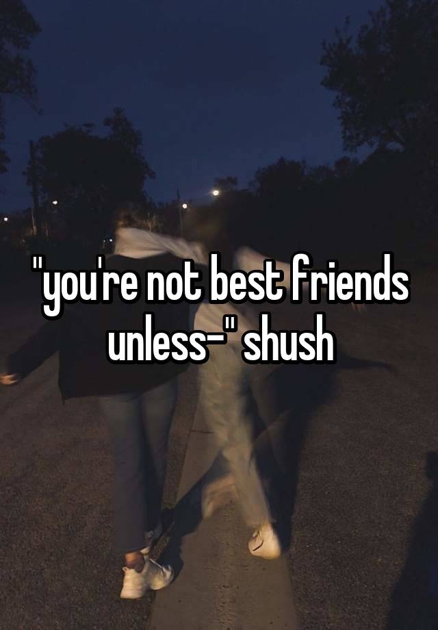 "you're not best friends unless-" shush