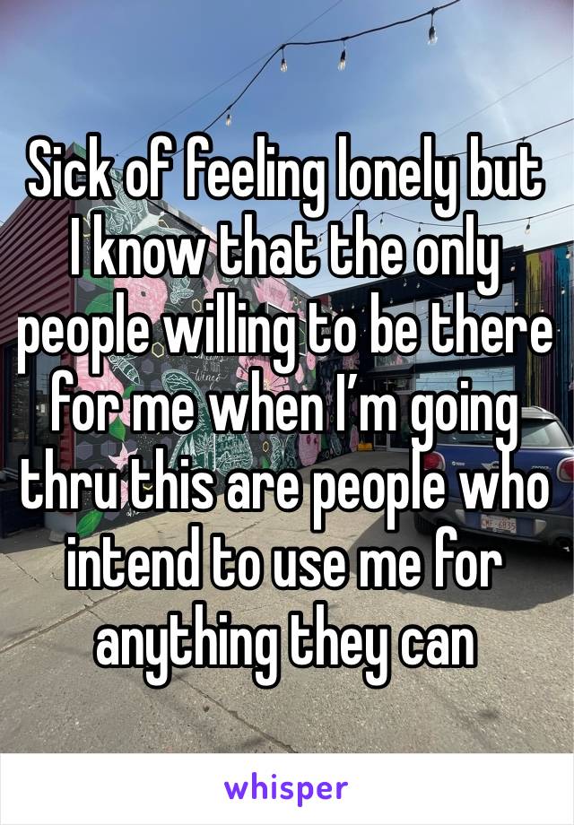 Sick of feeling lonely but I know that the only people willing to be there for me when I’m going thru this are people who intend to use me for anything they can