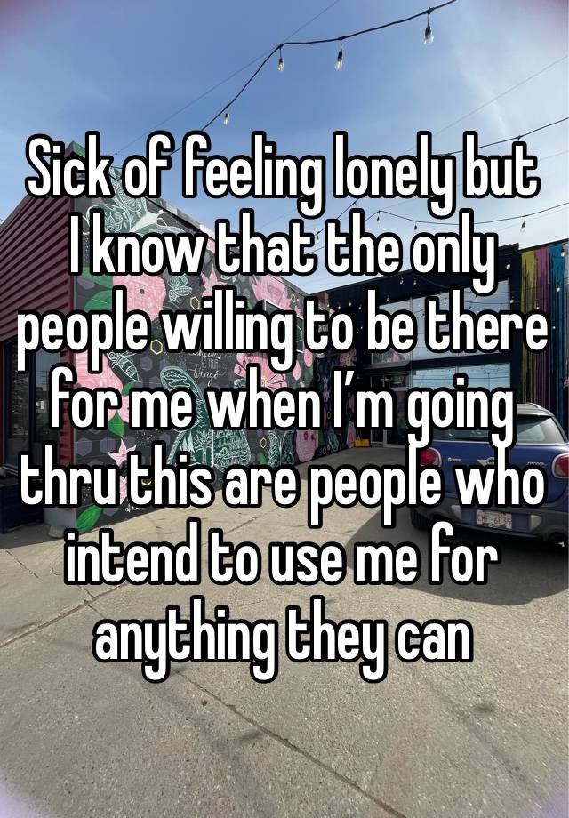 Sick of feeling lonely but I know that the only people willing to be there for me when I’m going thru this are people who intend to use me for anything they can