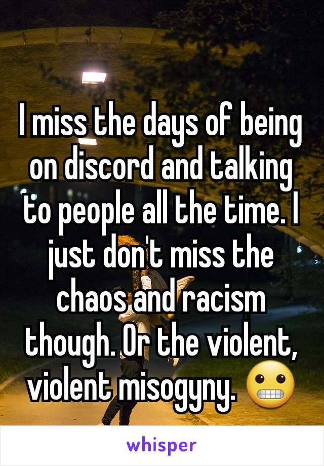 I miss the days of being on discord and talking to people all the time. I just don't miss the chaos and racism though. Or the violent, violent misogyny. 😬