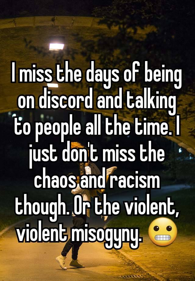 I miss the days of being on discord and talking to people all the time. I just don't miss the chaos and racism though. Or the violent, violent misogyny. 😬