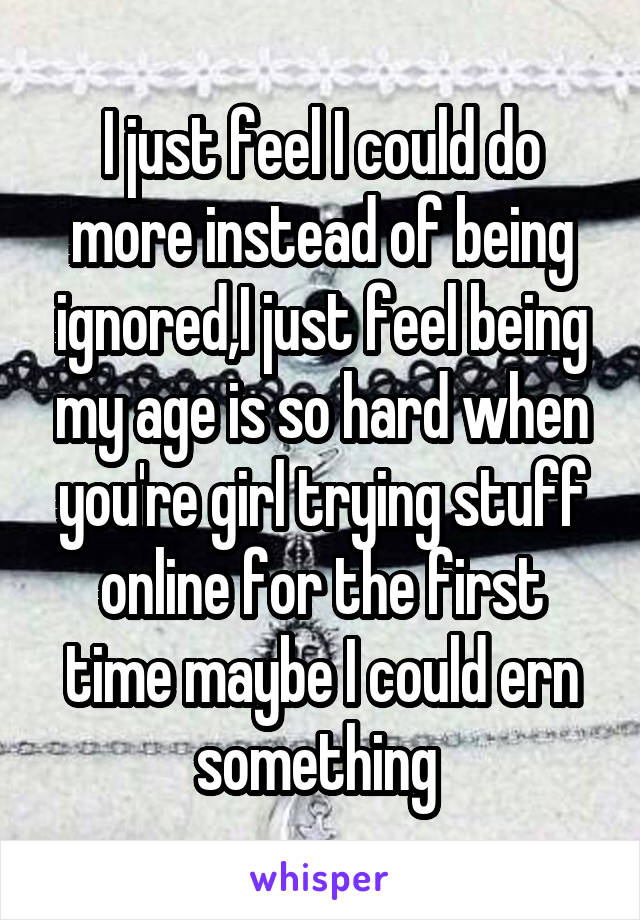 I just feel I could do more instead of being ignored,I just feel being my age is so hard when you're girl trying stuff online for the first time maybe I could ern something 