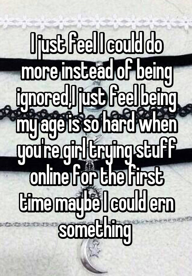 I just feel I could do more instead of being ignored,I just feel being my age is so hard when you're girl trying stuff online for the first time maybe I could ern something 