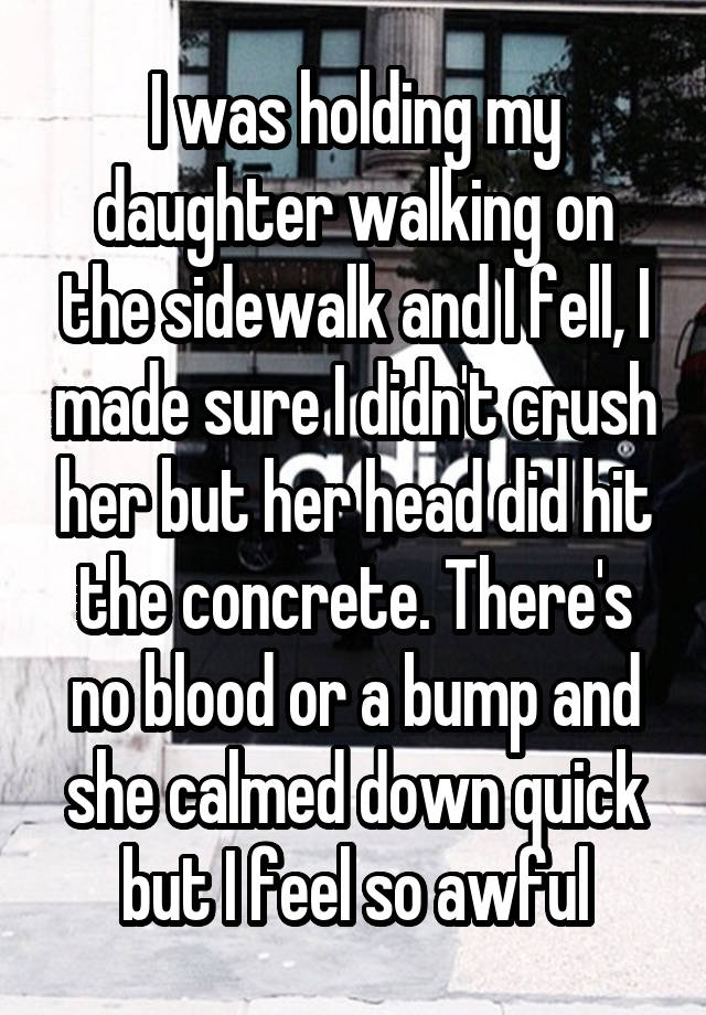 I was holding my daughter walking on the sidewalk and I fell, I made sure I didn't crush her but her head did hit the concrete. There's no blood or a bump and she calmed down quick but I feel so awful