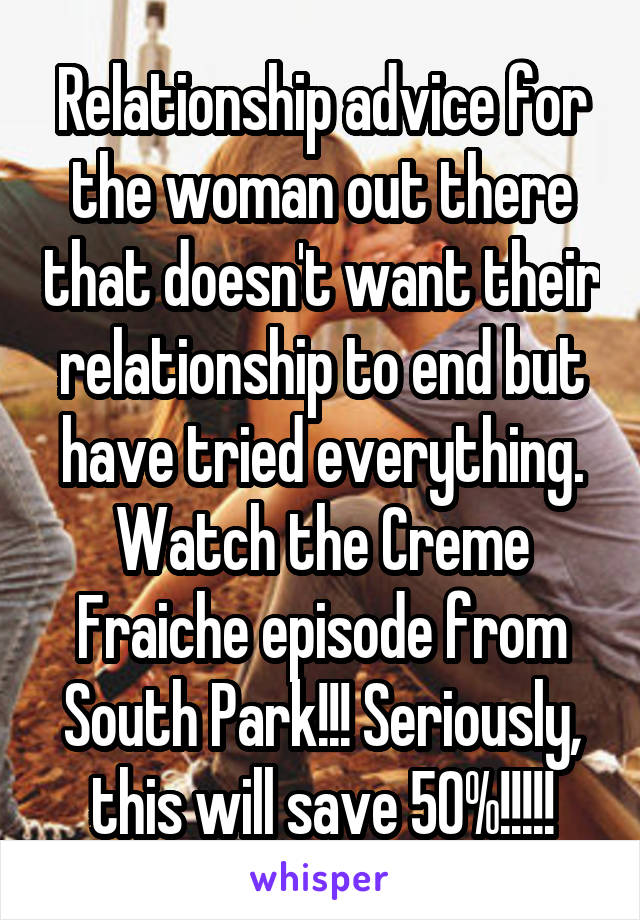 Relationship advice for the woman out there that doesn't want their relationship to end but have tried everything. Watch the Creme Fraiche episode from South Park!!! Seriously, this will save 50%!!!!!