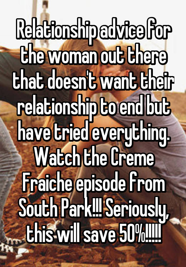 Relationship advice for the woman out there that doesn't want their relationship to end but have tried everything. Watch the Creme Fraiche episode from South Park!!! Seriously, this will save 50%!!!!!