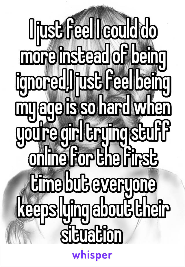 I just feel I could do more instead of being ignored,I just feel being my age is so hard when you're girl trying stuff online for the first time but everyone keeps lying about their situation 