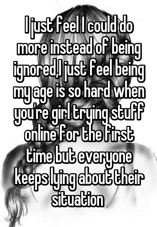 I just feel I could do more instead of being ignored,I just feel being my age is so hard when you're girl trying stuff online for the first time but everyone keeps lying about their situation 