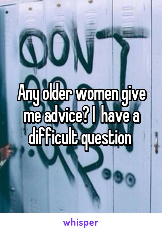 Any older women give me advice? I  have a difficult question 