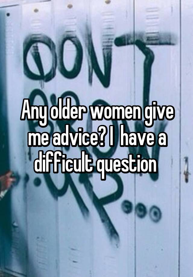 Any older women give me advice? I  have a difficult question 