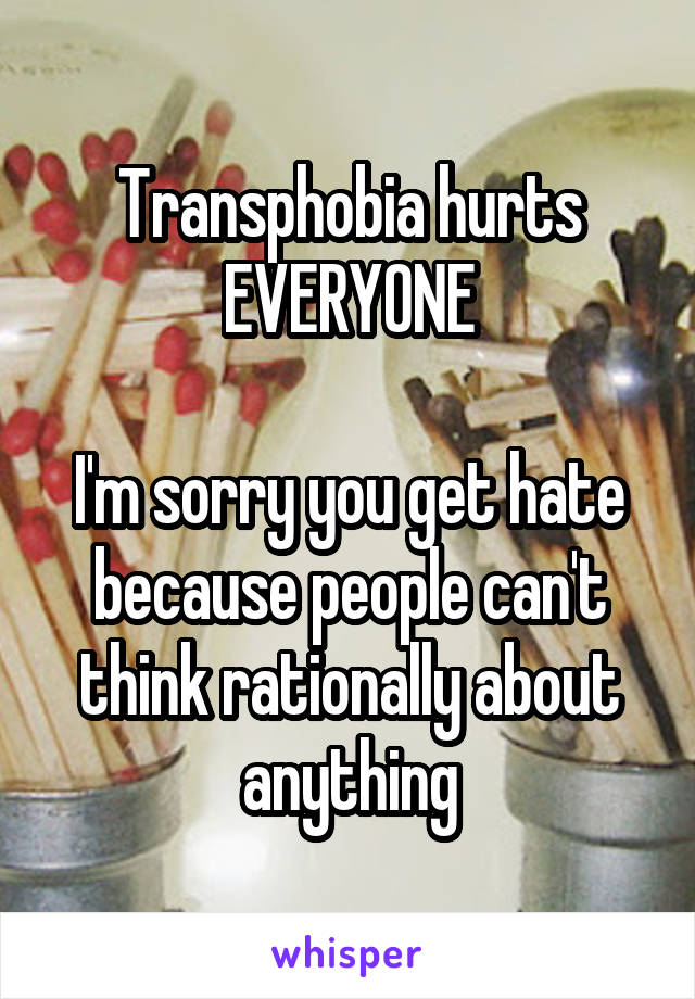 Transphobia hurts EVERYONE

I'm sorry you get hate because people can't think rationally about anything