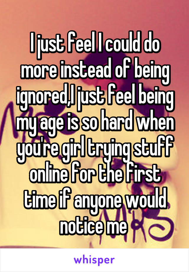 I just feel I could do more instead of being ignored,I just feel being my age is so hard when you're girl trying stuff online for the first time if anyone would notice me 