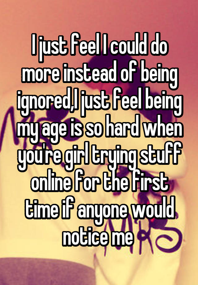 I just feel I could do more instead of being ignored,I just feel being my age is so hard when you're girl trying stuff online for the first time if anyone would notice me 