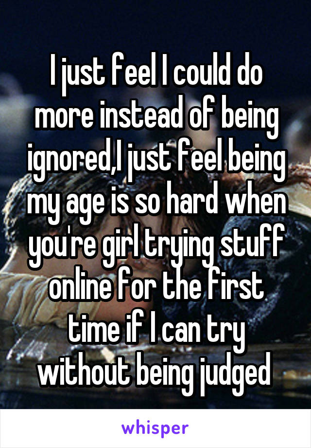 I just feel I could do more instead of being ignored,I just feel being my age is so hard when you're girl trying stuff online for the first time if I can try without being judged 