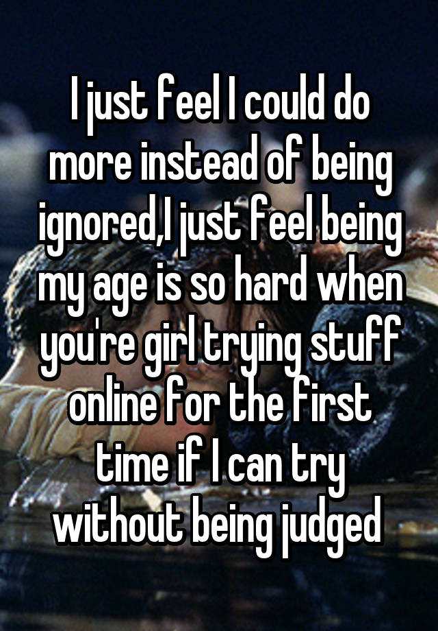 I just feel I could do more instead of being ignored,I just feel being my age is so hard when you're girl trying stuff online for the first time if I can try without being judged 