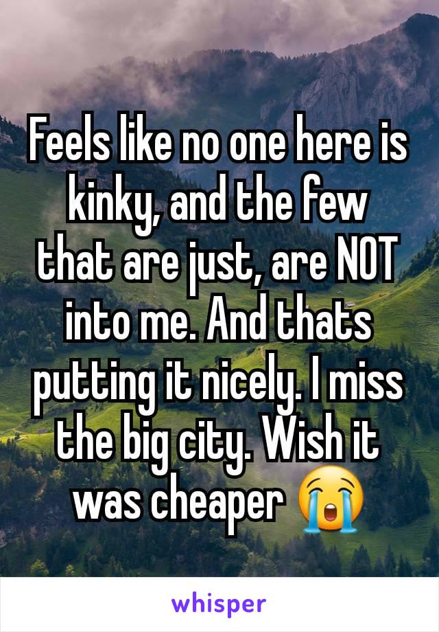 Feels like no one here is kinky, and the few that are just, are NOT into me. And thats putting it nicely. I miss the big city. Wish it was cheaper 😭