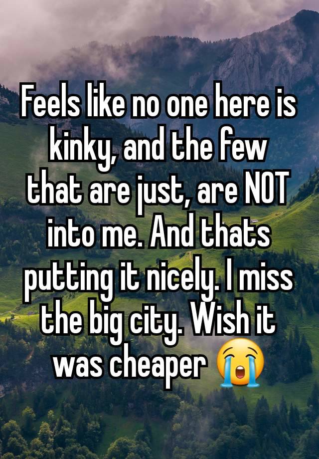 Feels like no one here is kinky, and the few that are just, are NOT into me. And thats putting it nicely. I miss the big city. Wish it was cheaper 😭