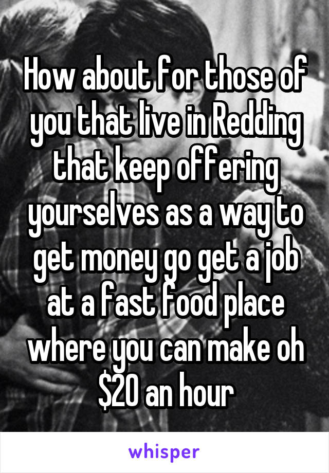 How about for those of you that live in Redding that keep offering yourselves as a way to get money go get a job at a fast food place where you can make oh $20 an hour