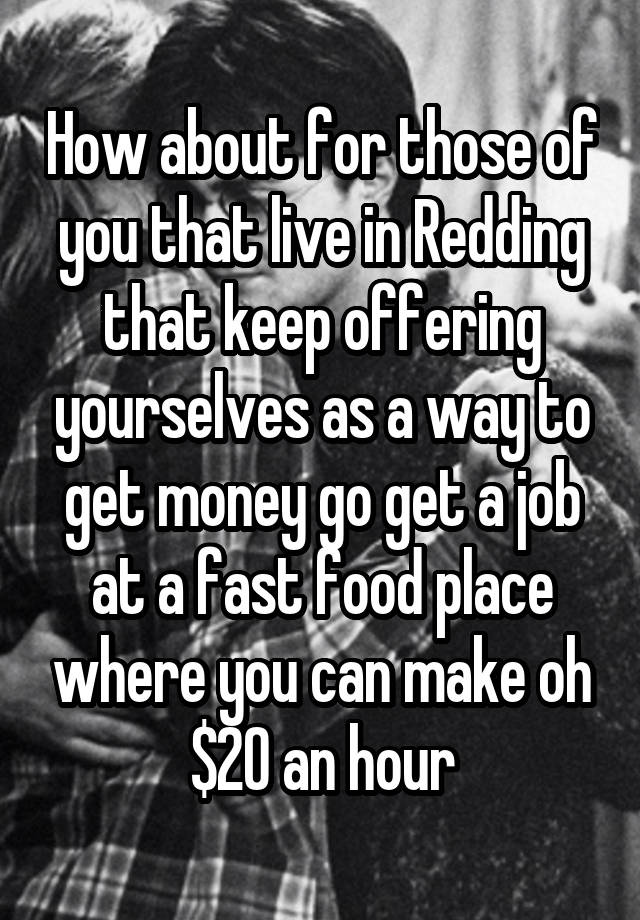 How about for those of you that live in Redding that keep offering yourselves as a way to get money go get a job at a fast food place where you can make oh $20 an hour