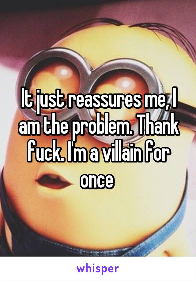 It just reassures me, I am the problem. Thank fuck. I'm a villain for once 