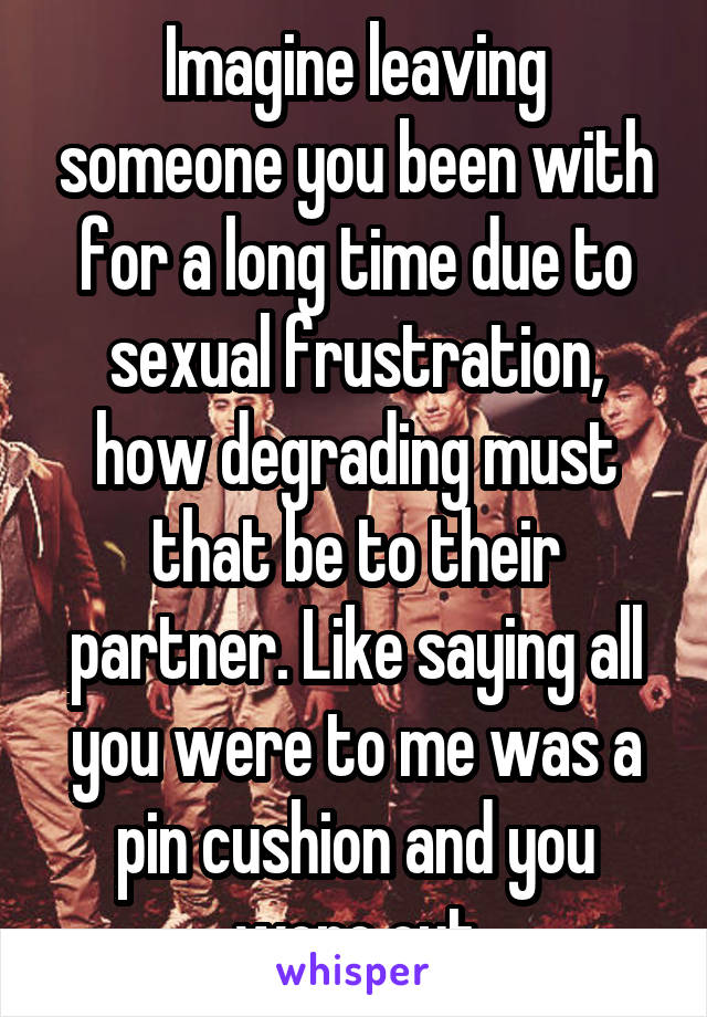 Imagine leaving someone you been with for a long time due to sexual frustration, how degrading must that be to their partner. Like saying all you were to me was a pin cushion and you wore out