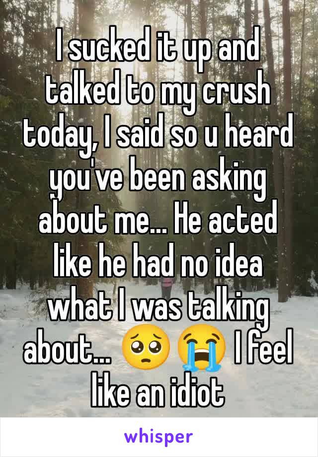 I sucked it up and talked to my crush today, I said so u heard you've been asking about me... He acted like he had no idea what I was talking about... 🥺😭 I feel like an idiot