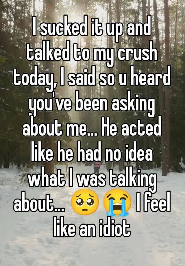 I sucked it up and talked to my crush today, I said so u heard you've been asking about me... He acted like he had no idea what I was talking about... 🥺😭 I feel like an idiot