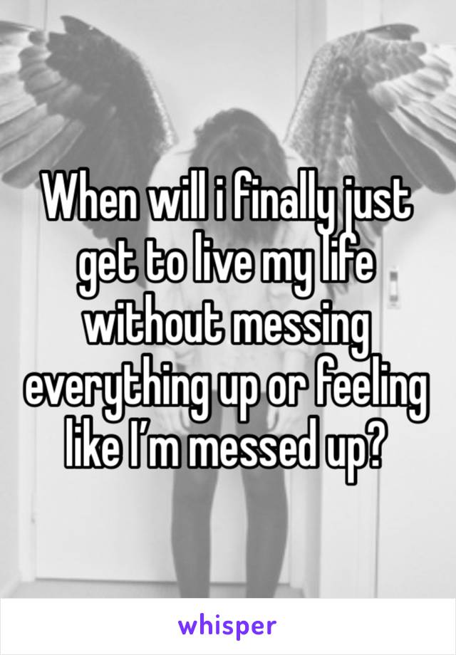 When will i finally just get to live my life without messing everything up or feeling like I’m messed up?