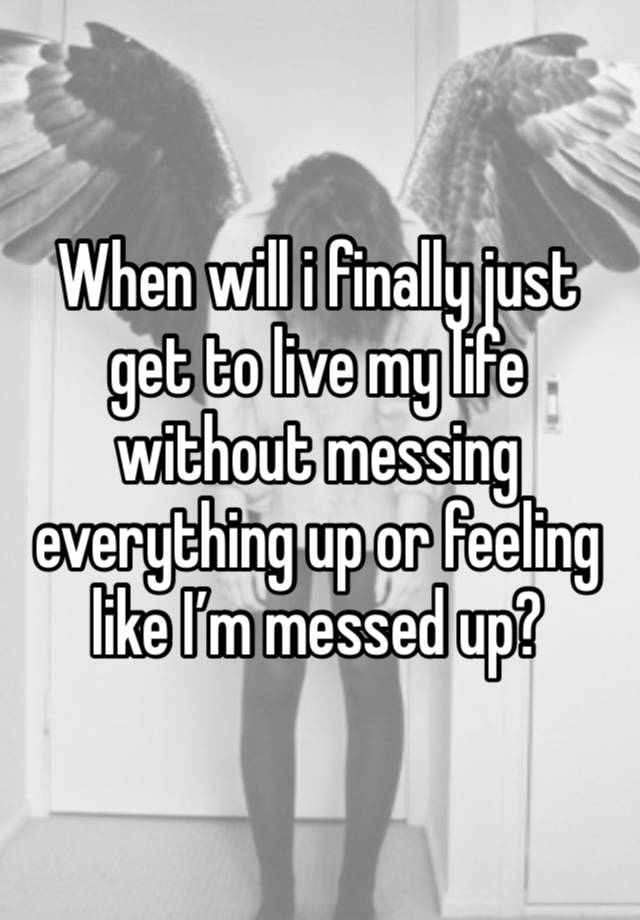 When will i finally just get to live my life without messing everything up or feeling like I’m messed up?