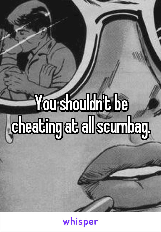 You shouldn't be cheating at all scumbag.