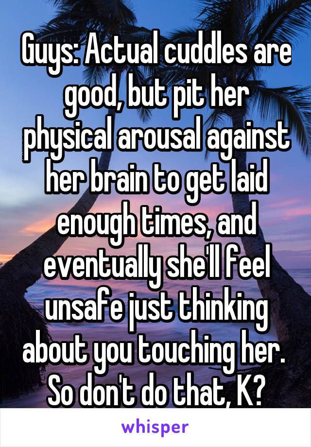 Guys: Actual cuddles are good, but pit her physical arousal against her brain to get laid enough times, and eventually she'll feel unsafe just thinking about you touching her.  So don't do that, K?