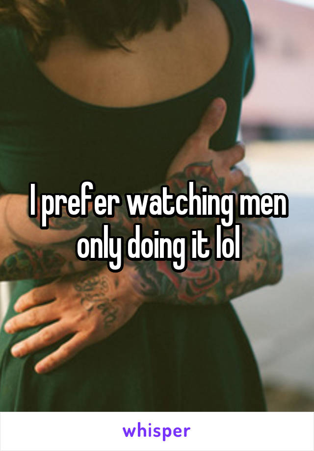 I prefer watching men only doing it lol