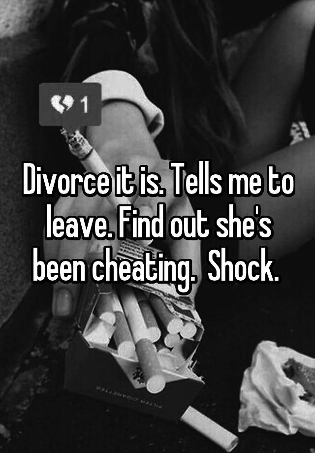 Divorce it is. Tells me to leave. Find out she's been cheating.  Shock. 