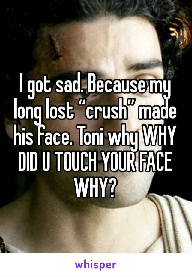 I got sad. Because my long lost “crush” made his face. Toni why WHY DID U TOUCH YOUR FACE WHY?