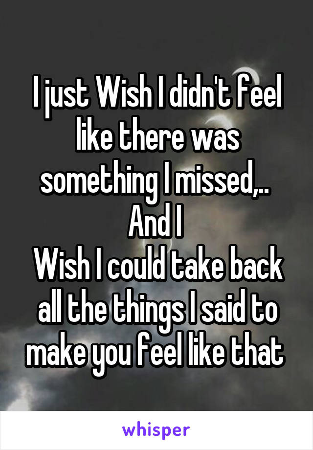 I just Wish I didn't feel like there was something I missed,.. 
And I 
Wish I could take back all the things I said to make you feel like that 