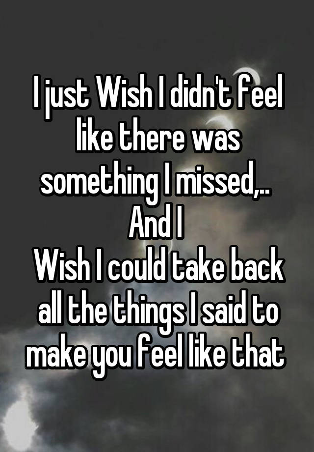 I just Wish I didn't feel like there was something I missed,.. 
And I 
Wish I could take back all the things I said to make you feel like that 