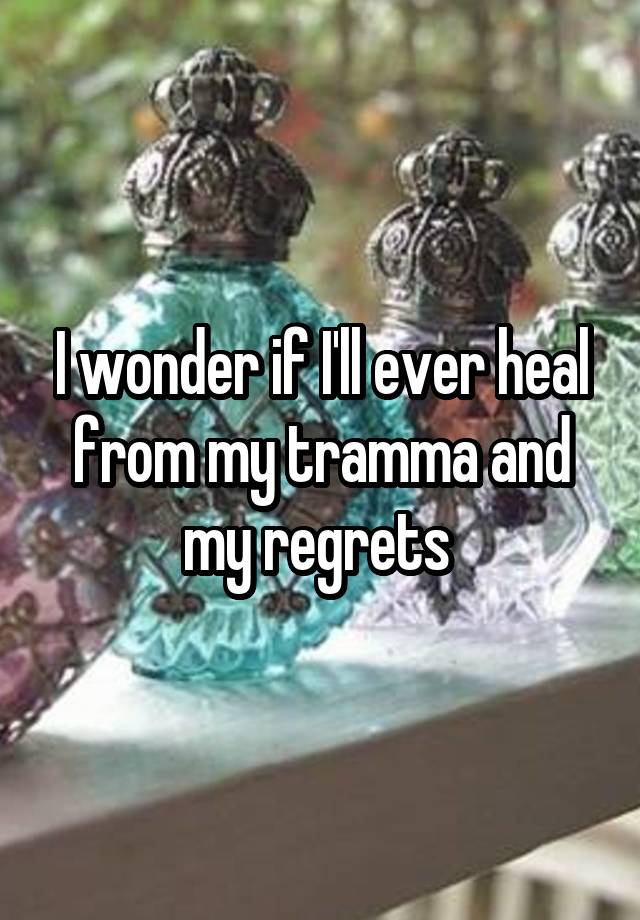 I wonder if I'll ever heal from my tramma and my regrets 