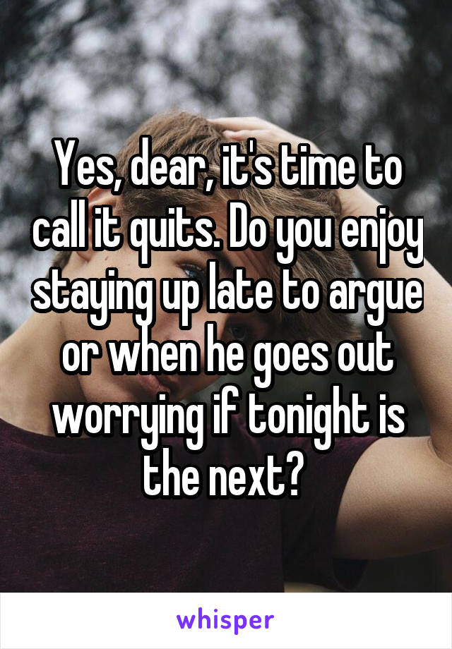 Yes, dear, it's time to call it quits. Do you enjoy staying up late to argue or when he goes out worrying if tonight is the next? 