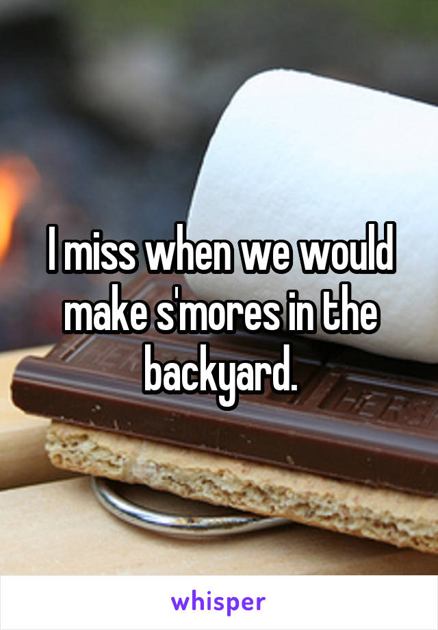 I miss when we would make s'mores in the backyard.