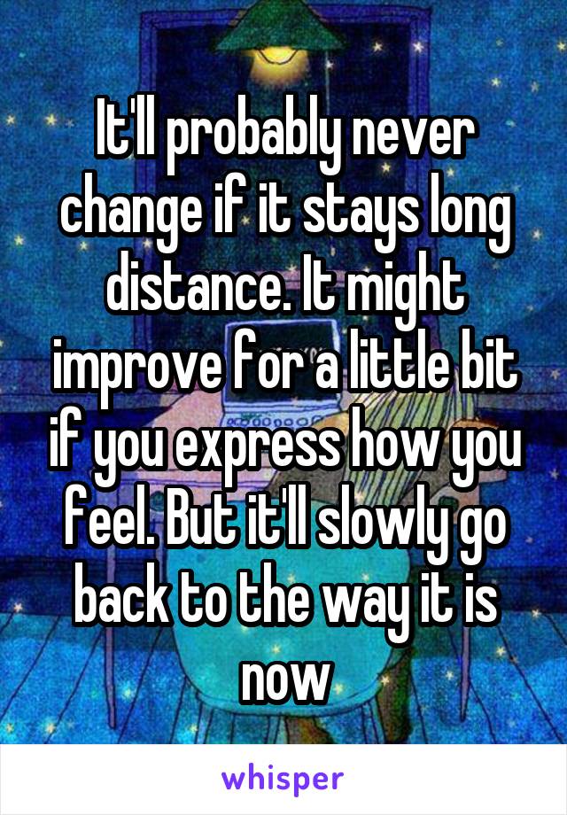 It'll probably never change if it stays long distance. It might improve for a little bit if you express how you feel. But it'll slowly go back to the way it is now