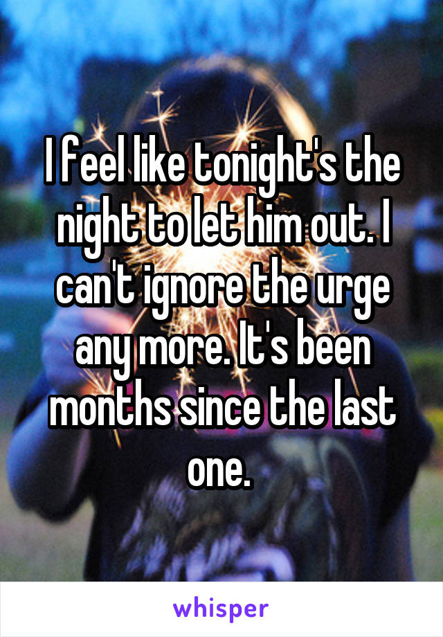 I feel like tonight's the night to let him out. I can't ignore the urge any more. It's been months since the last one. 