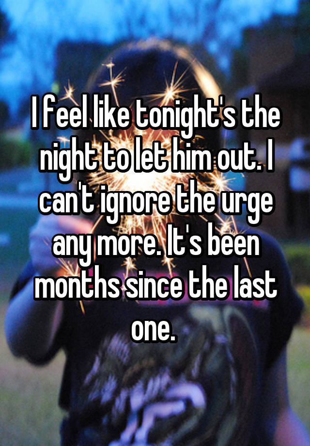 I feel like tonight's the night to let him out. I can't ignore the urge any more. It's been months since the last one. 