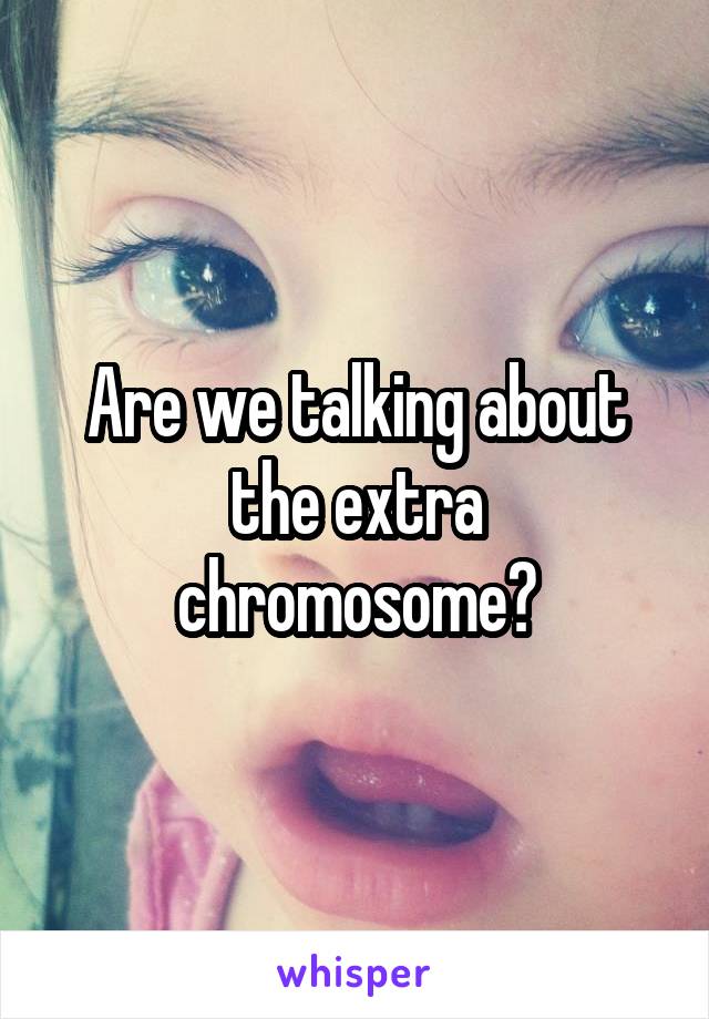 Are we talking about the extra chromosome?