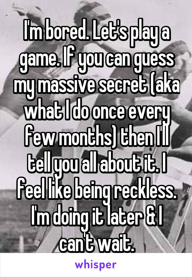 I'm bored. Let's play a game. If you can guess my massive secret (aka what I do once every few months) then I'll tell you all about it. I feel like being reckless. I'm doing it later & I can't wait.