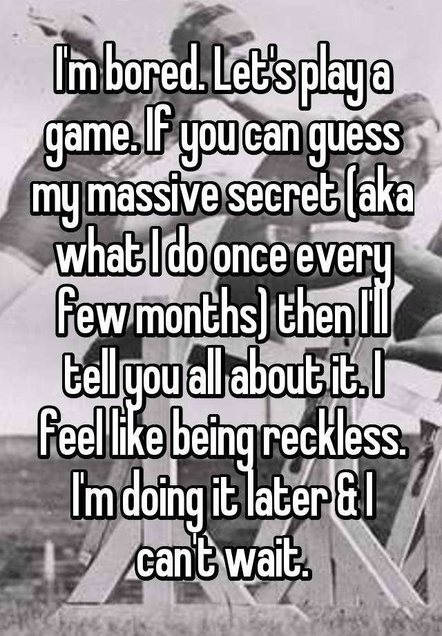 I'm bored. Let's play a game. If you can guess my massive secret (aka what I do once every few months) then I'll tell you all about it. I feel like being reckless. I'm doing it later & I can't wait.