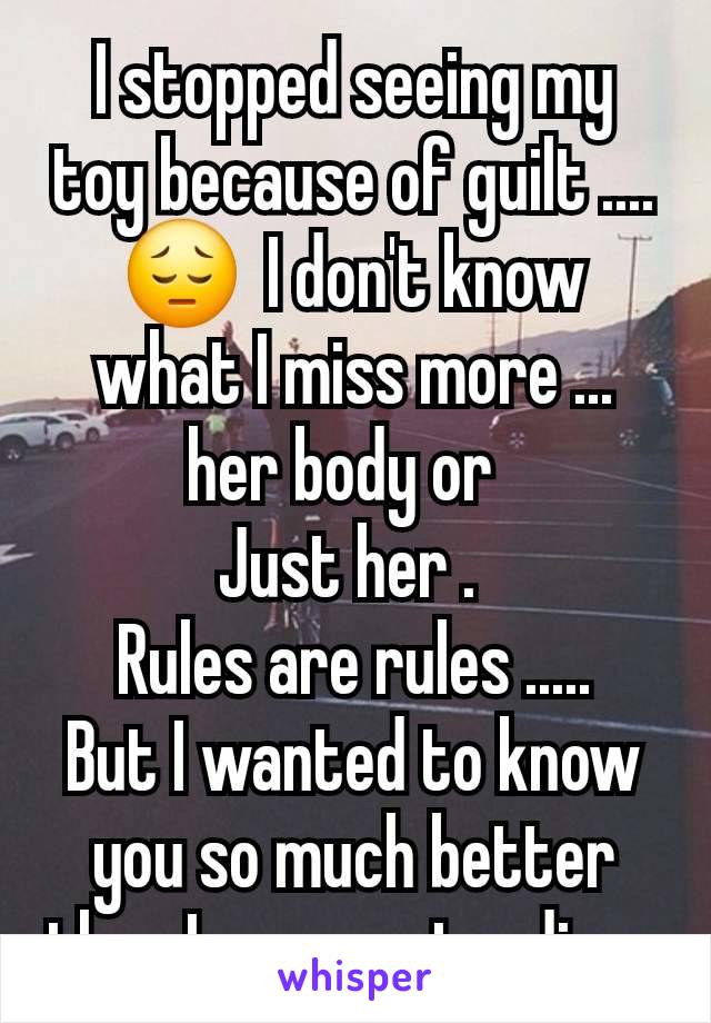 I stopped seeing my toy because of guilt .... 😔  I don't know what I miss more ... her body or  
Just her . 
Rules are rules .....
But I wanted to know you so much better than I was pretending .