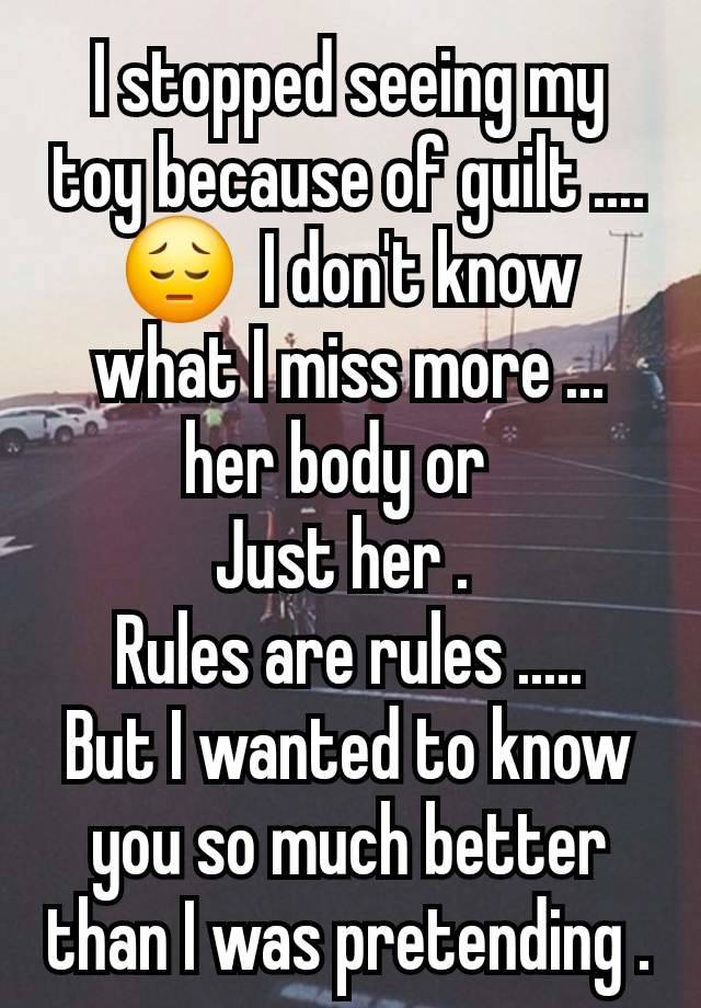 I stopped seeing my toy because of guilt .... 😔  I don't know what I miss more ... her body or  
Just her . 
Rules are rules .....
But I wanted to know you so much better than I was pretending .