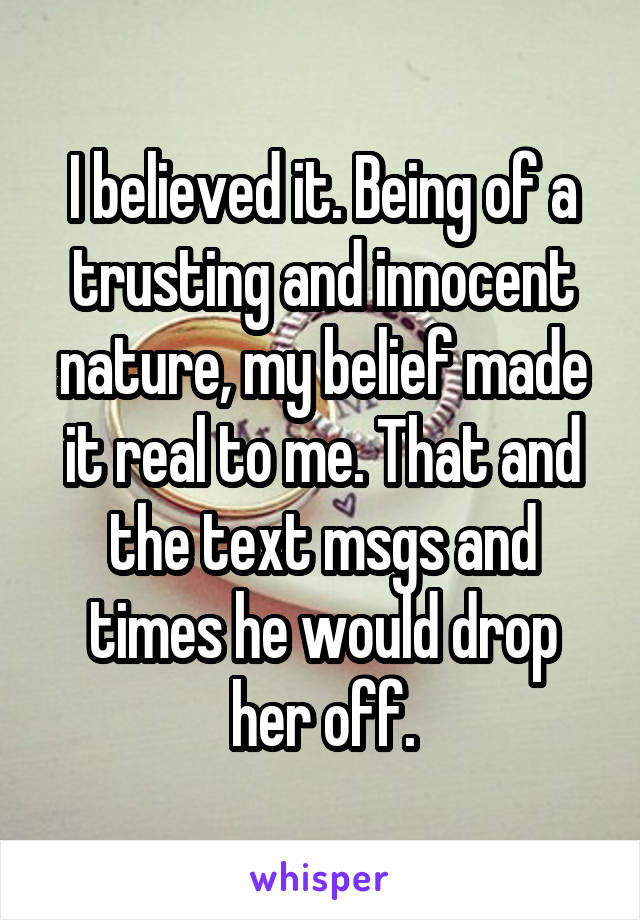 I believed it. Being of a trusting and innocent nature, my belief made it real to me. That and the text msgs and times he would drop her off.