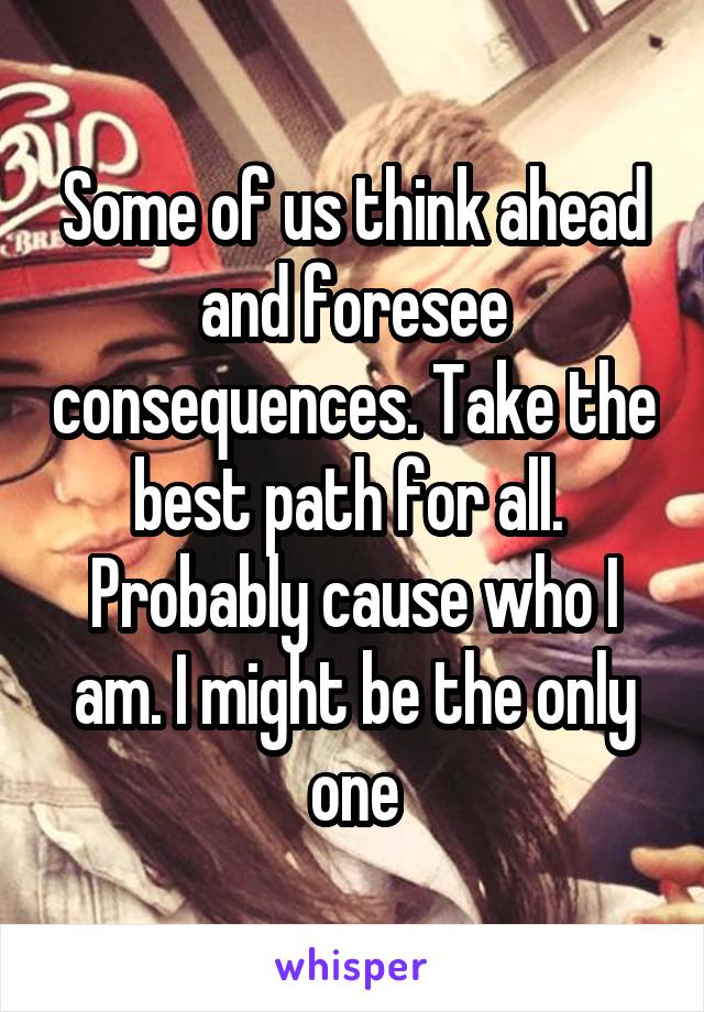 Some of us think ahead and foresee consequences. Take the best path for all.  Probably cause who I am. I might be the only one