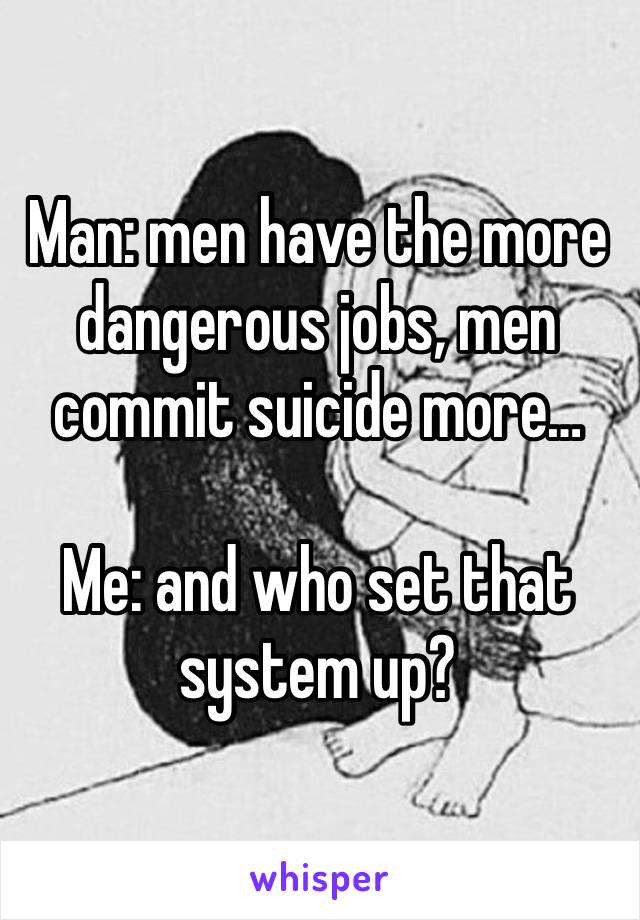 Man: men have the more dangerous jobs, men commit suicide more…

Me: and who set that system up? 